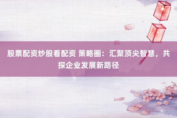 股票配资炒股看配资 策略圈：汇聚顶尖智慧，共探企业发展新路径