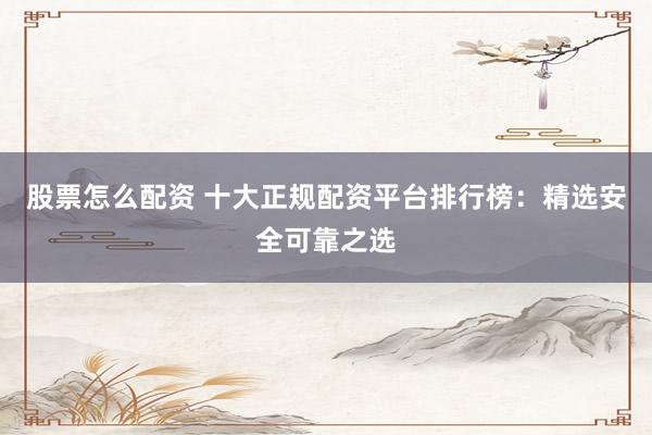 股票怎么配资 十大正规配资平台排行榜：精选安全可靠之选