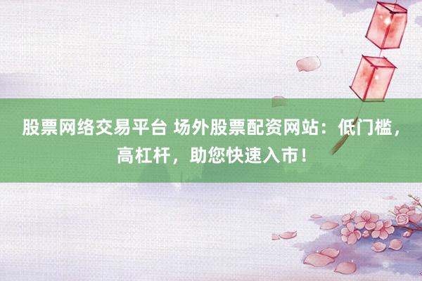 股票网络交易平台 场外股票配资网站：低门槛，高杠杆，助您快速入市！