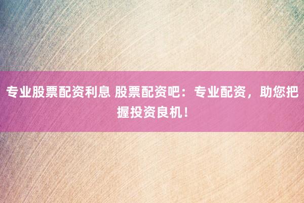 专业股票配资利息 股票配资吧：专业配资，助您把握投资良机！