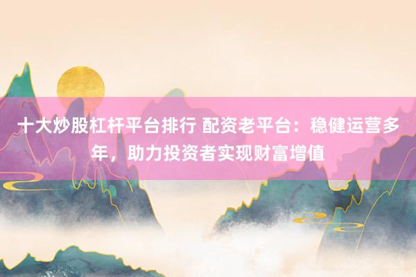 十大炒股杠杆平台排行 配资老平台：稳健运营多年，助力投资者实现财富增值