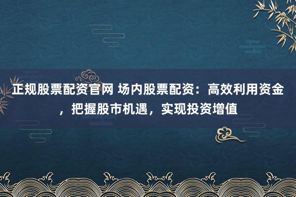正规股票配资官网 场内股票配资：高效利用资金，把握股市机遇，实现投资增值