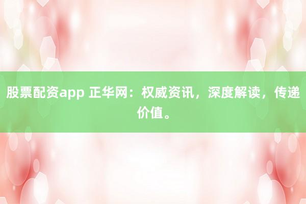 股票配资app 正华网：权威资讯，深度解读，传递价值。