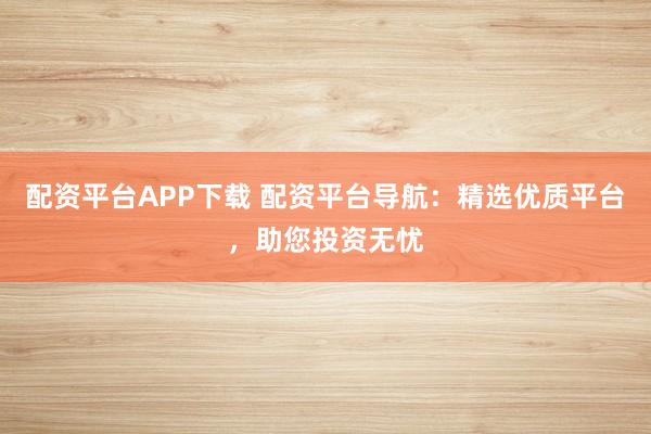 配资平台APP下载 配资平台导航：精选优质平台，助您投资无忧