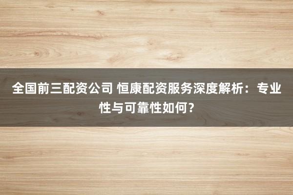 全国前三配资公司 恒康配资服务深度解析：专业性与可靠性如何？