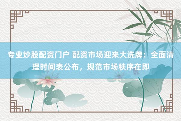专业炒股配资门户 配资市场迎来大洗牌：全面清理时间表公布，规范市场秩序在即