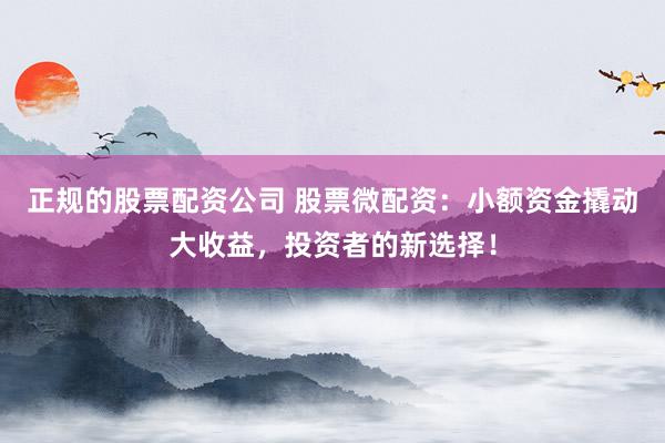 正规的股票配资公司 股票微配资：小额资金撬动大收益，投资者的新选择！
