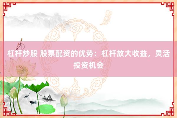 杠杆炒股 股票配资的优势：杠杆放大收益，灵活投资机会