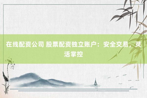 在线配资公司 股票配资独立账户：安全交易，灵活掌控