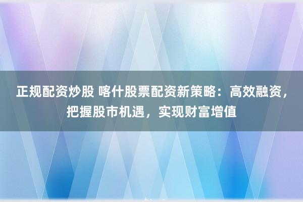 正规配资炒股 喀什股票配资新策略：高效融资，把握股市机遇，实现财富增值