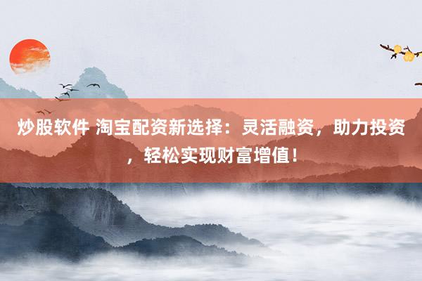 炒股软件 淘宝配资新选择：灵活融资，助力投资，轻松实现财富增值！