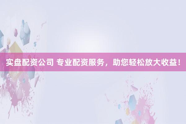 实盘配资公司 专业配资服务，助您轻松放大收益！