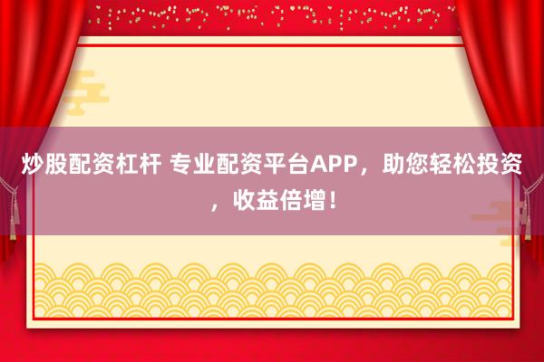 炒股配资杠杆 专业配资平台APP，助您轻松投资，收益倍增！