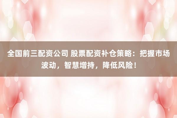 全国前三配资公司 股票配资补仓策略：把握市场波动，智慧增持，降低风险！