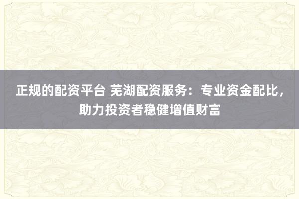 正规的配资平台 芜湖配资服务：专业资金配比，助力投资者稳健增值财富