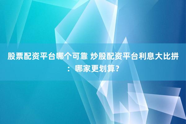 股票配资平台哪个可靠 炒股配资平台利息大比拼：哪家更划算？