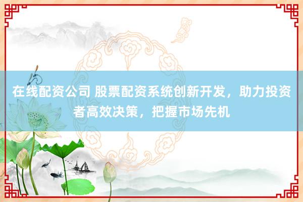 在线配资公司 股票配资系统创新开发，助力投资者高效决策，把握市场先机