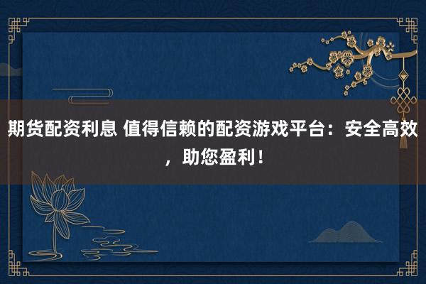 期货配资利息 值得信赖的配资游戏平台：安全高效，助您盈利！