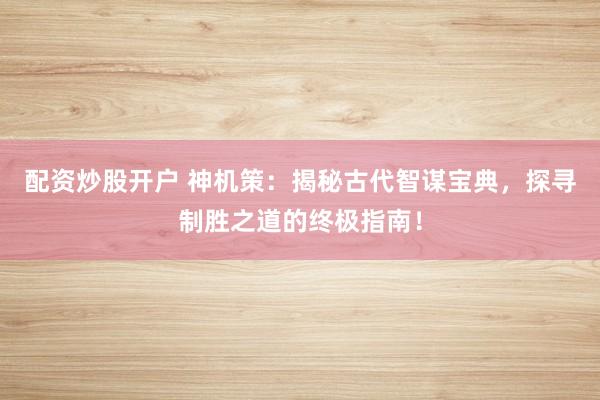 配资炒股开户 神机策：揭秘古代智谋宝典，探寻制胜之道的终极指南！
