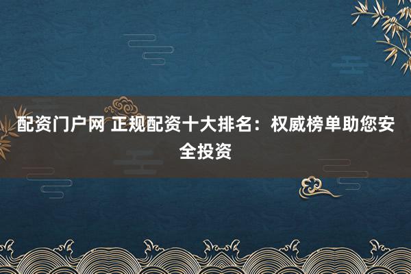 配资门户网 正规配资十大排名：权威榜单助您安全投资