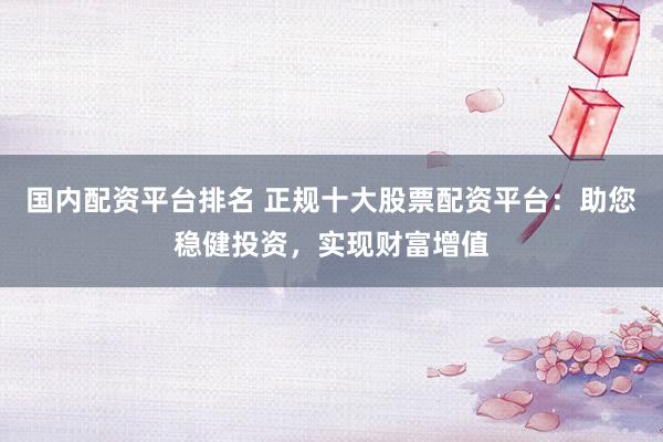 国内配资平台排名 正规十大股票配资平台：助您稳健投资，实现财富增值