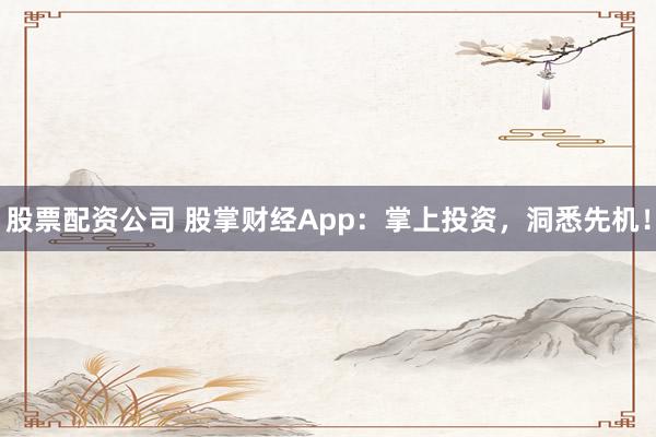 股票配资公司 股掌财经App：掌上投资，洞悉先机！
