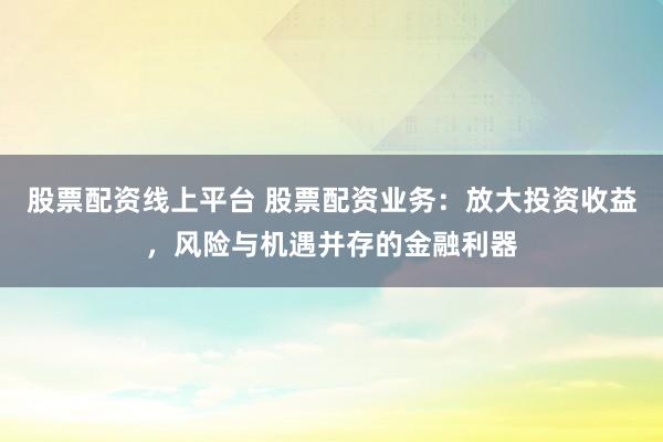 股票配资线上平台 股票配资业务：放大投资收益，风险与机遇并存的金融利器