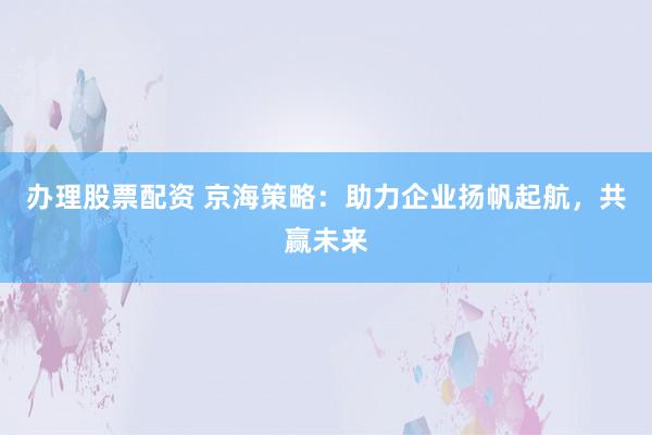 办理股票配资 京海策略：助力企业扬帆起航，共赢未来