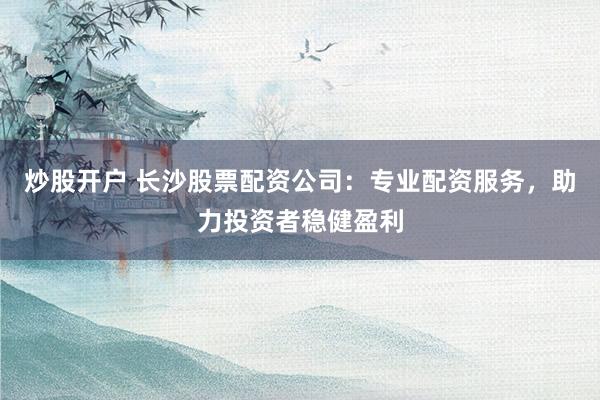 炒股开户 长沙股票配资公司：专业配资服务，助力投资者稳健盈利