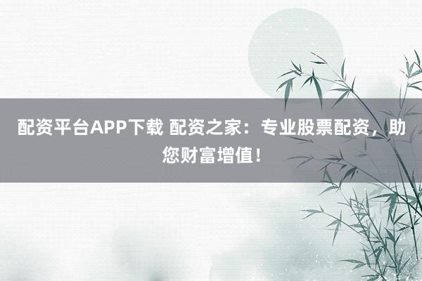配资平台APP下载 配资之家：专业股票配资，助您财富增值！