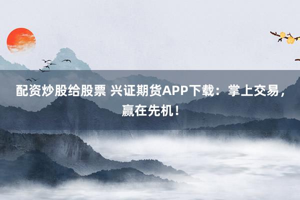 配资炒股给股票 兴证期货APP下载：掌上交易，赢在先机！
