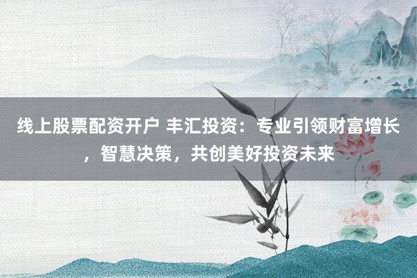 线上股票配资开户 丰汇投资：专业引领财富增长，智慧决策，共创美好投资未来