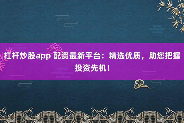 杠杆炒股app 配资最新平台：精选优质，助您把握投资先机！