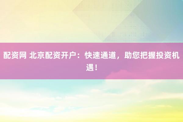 配资网 北京配资开户：快速通道，助您把握投资机遇！