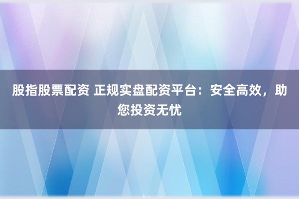 股指股票配资 正规实盘配资平台：安全高效，助您投资无忧