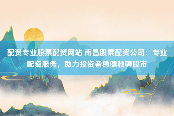 配资专业股票配资网站 南昌股票配资公司：专业配资服务，助力投资者稳健驰骋股市
