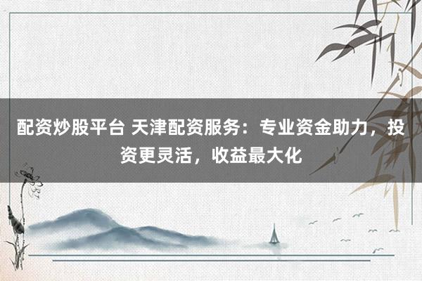 配资炒股平台 天津配资服务：专业资金助力，投资更灵活，收益最大化
