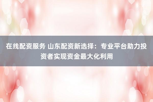 在线配资服务 山东配资新选择：专业平台助力投资者实现资金最大化利用