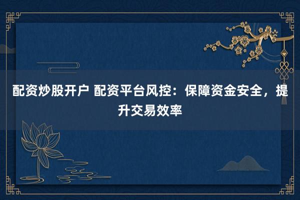 配资炒股开户 配资平台风控：保障资金安全，提升交易效率