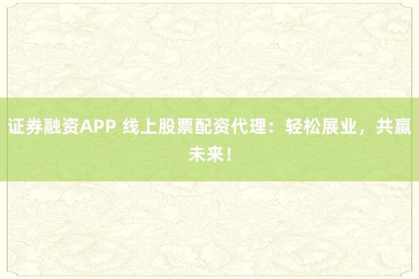 证券融资APP 线上股票配资代理：轻松展业，共赢未来！