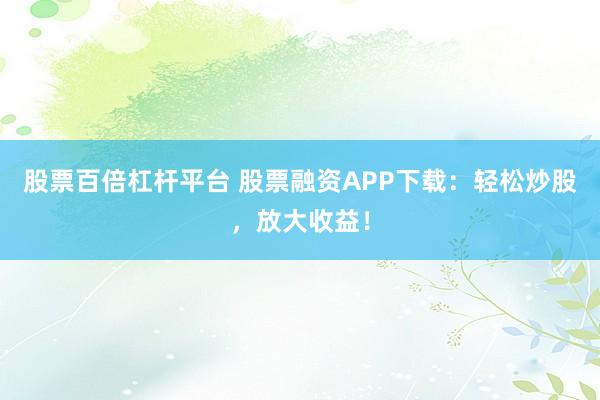 股票百倍杠杆平台 股票融资APP下载：轻松炒股，放大收益！