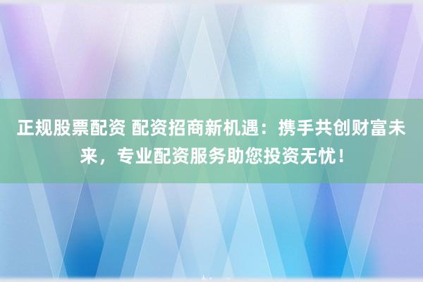 正规股票配资 配资招商新机遇：携手共创财富未来，专业配资服务助您投资无忧！