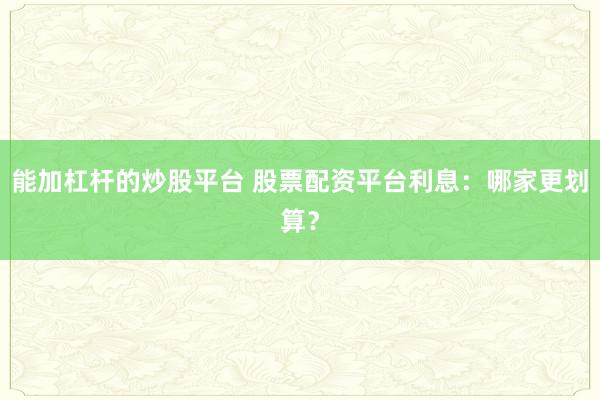 能加杠杆的炒股平台 股票配资平台利息：哪家更划算？