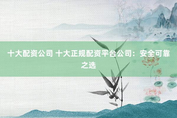 十大配资公司 十大正规配资平台公司：安全可靠之选