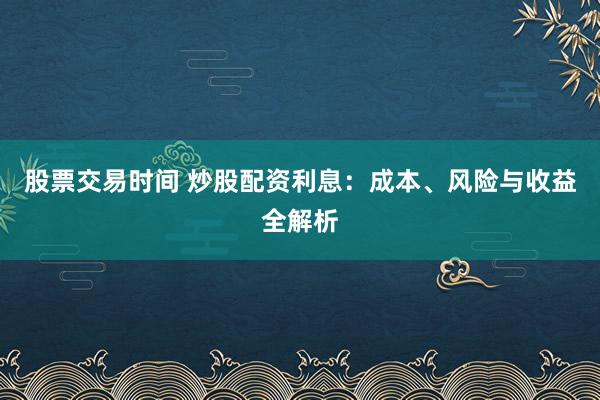股票交易时间 炒股配资利息：成本、风险与收益全解析
