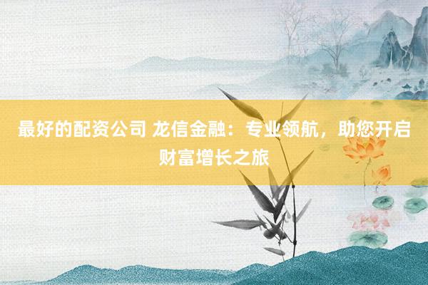 最好的配资公司 龙信金融：专业领航，助您开启财富增长之旅