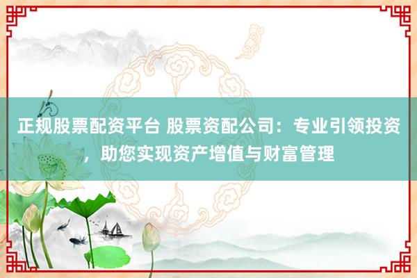 正规股票配资平台 股票资配公司：专业引领投资，助您实现资产增值与财富管理