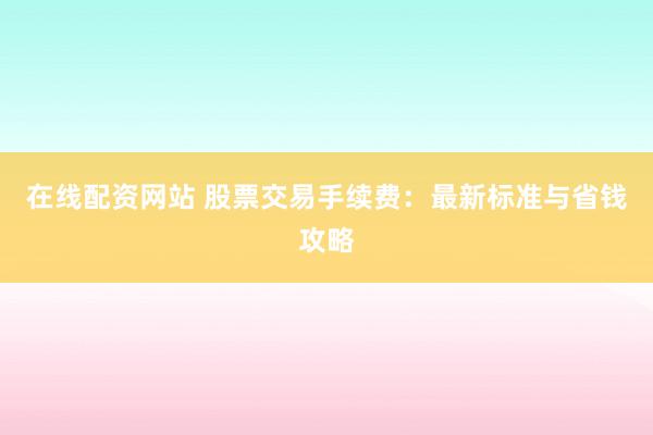 在线配资网站 股票交易手续费：最新标准与省钱攻略