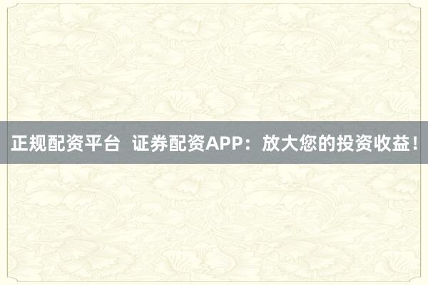 正规配资平台  证券配资APP：放大您的投资收益！