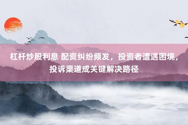 杠杆炒股利息 配资纠纷频发，投资者遭遇困境，投诉渠道成关键解决路径